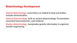 Biotechnology Development
Ancient biotechnology- early history as related to food and shelter;
Includes domestication.
Classical biotechnology- built on ancient biotechnology; Fermentation
promoted food production, and medicine.
Modern biotechnology- manipulates genetic information in organism;
Genetic engineering.
 