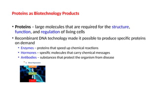 Proteins as Biotechnology Products
• Proteins – large molecules that are required for the structure,
function, and regulation of living cells
• Recombinant DNA technology made it possible to produce specific proteins
on demand
• Enzymes – proteins that speed up chemical reactions
• Hormones – spesific molecules that carry chemical messages
• Antibodies – substances that protect the organism from disease
 