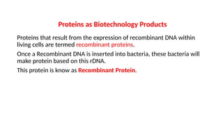 Proteins as Biotechnology Products
Proteins that result from the expression of recombinant DNA within
living cells are termed recombinant proteins.
Once a Recombinant DNA is inserted into bacteria, these bacteria will
make protein based on this rDNA.
This protein is know as Recombinant Protein.
 