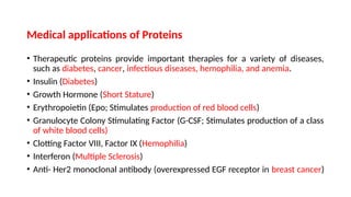 Medical applications of Proteins
• Therapeutic proteins provide important therapies for a variety of diseases,
such as diabetes, cancer, infectious diseases, hemophilia, and anemia.
• Insulin (Diabetes)
• Growth Hormone (Short Stature)
• Erythropoietin (Epo; Stimulates production of red blood cells)
• Granulocyte Colony Stimulating Factor (G-CSF; Stimulates production of a class
of white blood cells)
• Clotting Factor VIII, Factor IX (Hemophilia)
• Interferon (Multiple Sclerosis)
• Anti- Her2 monoclonal antibody (overexpressed EGF receptor in breast cancer)
 