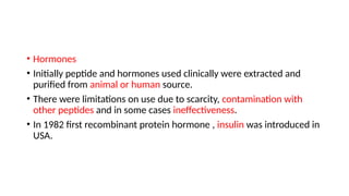 • Hormones
• Initially peptide and hormones used clinically were extracted and
purified from animal or human source.
• There were limitations on use due to scarcity, contamination with
other peptides and in some cases ineffectiveness.
• In 1982 first recombinant protein hormone , insulin was introduced in
USA.
 