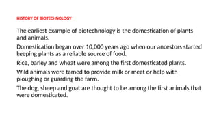 HISTORY OF BIOTECHNOLOGY
The earliest example of biotechnology is the domestication of plants
and animals.
Domestication began over 10,000 years ago when our ancestors started
keeping plants as a reliable source of food.
Rice, barley and wheat were among the first domesticated plants.
Wild animals were tamed to provide milk or meat or help with
ploughing or guarding the farm.
The dog, sheep and goat are thought to be among the first animals that
were domesticated.
 