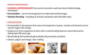 HISTORY OF BIOTECHNOLOGY
• CLASSICAL BIOTECHNOLOGY Our ancient ancestors used two classic biotechnology
techniques:
• Fermentation – use of microorganisms to make food and beverages.
• Selective Breeding – breeding of animals and plants with desirable traits.
• FERMENTATION
• Fermentation is the process that many microorganisms (yeasts, moulds and bacteria) use to
convert sugars into energy.
• Existence of micro-organisms & their role in contaminating food are recent discoveries,
dating back 200 years ago.
• Bread baking (fermented dough probably discovered by accident).
• Cheese, yoğurt and vinegar, beer making
 