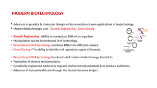 MODERN BIOTECHNOLOGY
 Advances in genetics & molecular biology led to innovations & new applications in biotechnology.
 Modern biotechnology uses - Genetic Engineering - Gene Cloning
• Genetic Engineering - Ability to manipulate DNA of an organism.
• Manipulation due to Recombinant DNA Technology.
• Recombinant DNA technology combines DNA from different sources.
• Gene Cloning –The ability to identify and reproduce a gene of interest.
• Recombinant DNA technology has dominated modern biotechnology. Has led to:
• Production of disease resistant plants.
• Genetically engineered bacteria to degrade environmental pollutants & to produce antibiotics.
• Advances in human healthcare through the Human Genome Project.
 