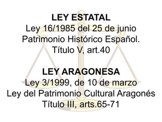 LEY ESTATAL
Ley 16/1985 del 25 de junio
Patrimonio Histórico Español.
Título V, art.40
LEY ARAGONESA
Ley 3/1999, de 10 de marzo
Ley del Patrimonio Cultural Aragonés
Título III, arts.65-71
 