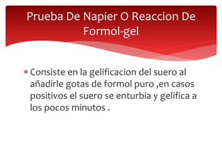  Consiste en la gelificacion del suero al
añadirle gotas de formol puro ,en casos
positivos el suero se enturbia y gelifica a
los pocos minutos .
Prueba De Napier O Reaccion De
Formol-gel
 