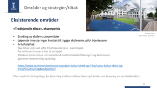 13
Områder og strategier/tiltak
Eksisterende områder
«Tradisjonelle tiltak», eksempelvis
• Styrking av skolens uteområder
• Løpende investeringer knyttet til trygge skoleveier, pilot Hjertesone
• Friluftsløftet:
Nye tiltak som skal løfte friluftskvalitetene i nærmiljøet.
Tre millioner kroner i året til en bydel
Tiltakene bestemmes i et samarbeid mellom lokalbefolkningen og kommunen
gjennom medvirkning og dialog
https://www.drammen.kommune.no/natur-kultur-idrett-og-fritid/natur-kultur-idrett-og-
fritid/friluftsloftet/friluftsloftet/
Ellers vedtatt retningslinjer for fortetting i villaområdene basert på tanker om bevaring av områdekarakter
Danvik skole
Foto: Stener Sørensen
 