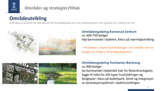 16
Områder og strategier/tiltak
Områdeutvikling
Avhengig av kontekst har alle planene litt forskjellig fokus for å nå målsetningene, men også for at vi skal få vite mer
Områderegulering Konnerud Sentrum
ca. 600-750 boliger
høy barneandel i bydelen, fokus på nærmiljøutvikling
? Hva betyr urbane familieboliger i et område som er
preget av småhus (hverdagsbydelen)
Områderegulering Travbanen/Berskaug
ca. 800 boliger
lav barneandel i bybåndet (sør for Rosenkrantzgata),
legge til rette for alle typer husholdninger og
boligtyper; fokus på bydelspark, idrett og integrasjon
av tjenesteperspektivet i bydelsutviklingen
 