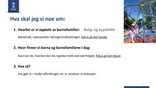 2
Hva skal jeg si noe om:
1. Hvorfor er vi opptatt av barnefamilier: Bolig- og bypolitikk
bærekraft, «planverket» føringer/målsetninger; fokus på det fysiske
2. Hvor finner vi barna og barnefamiliene i dag:
hvor bor de, hvordan bor de, typiske trekk ved nærmiljøet; fokus på det lokale
3. Hva så?
hva gjør vi – hvilke utfordringer ser vi; ansatser til diskusjon
 