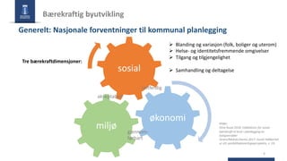 Bærekraftig byutvikling
4
Kilder:
Ekne Ruud 2018: Indikatorer for sosial
bærekraft til bruk i planlegging av
boligområder
Ström/Molnar/Isemo 2017: Social hållbarhet
ur ett samhällsplaneringsperspektiv, s. 19.
Tre bærekraftdimensjoner:
Ø Blanding og variasjon (folk, boliger og uterom)
Ø Helse- og identitetsfremmende omgivelser
Ø Tilgang og tilgjengelighet
Ø Samhandling og deltagelse
økonomi
sosial
miljø
rettferdig
gjennom-
førbart
akseptabelt
Generelt: Nasjonale forventninger til kommunal planlegging
 