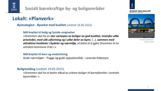 Sosialt bærekraftige by- og boligområder
5
Bystrategien - Byvekst med kvalitet (vedtatt 18.06.2013)
Mål knyttet til bolig og fysiske omgivelser
«Drammen skal ha en stor variasjon av boliger av god kvalitet, innenfor ulike
prisnivåer, med ulik utforming og i ulike deler av byen. (…), sammen med
attraktive kvaliteter i bydeler og nærmiljø, vil bidra til å gjøre Drammen til en
attraktiv kommune å bo i.»
Mål knyttet til barn og medvirkning
Gode nærmiljøer - Trygge og gode oppvekstvilkår - Levende folkestyre
Boligmelding (vedtatt 19.05.2015)
«Drammen skal ha et bedre tilbud av urbane boliger til barnefamilier i sentrale
byområder..»
Lokalt: «Planverk»
Kommuneplanens
samfunnsdel
 