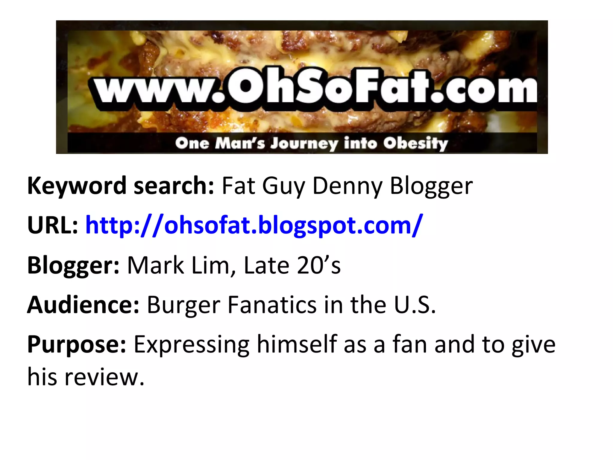 Keyword search: Fat Guy Denny Blogger
URL: http://ohsofat.blogspot.com/
Blogger: Mark Lim, Late 20’s
Audience: Burger Fanatics in the U.S.
Purpose: Expressing himself as a fan and to give
his review.
 