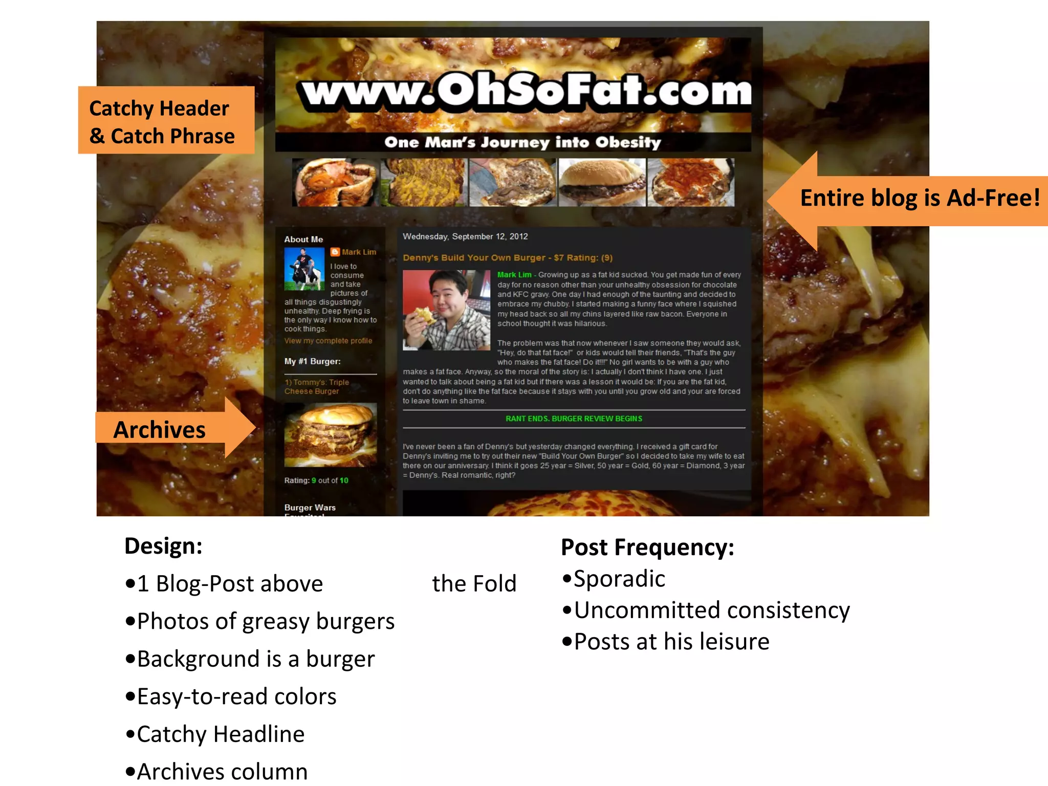 Design:
•1 Blog-Post above the Fold
•Photos of greasy burgers
•Background is a burger
•Easy-to-read colors
•Catchy Headline
•Archives column
Post Frequency:
•Sporadic
•Uncommitted consistency
•Posts at his leisure
Entire blog is Ad-Free!
Archives
Catchy Header
& Catch Phrase
 