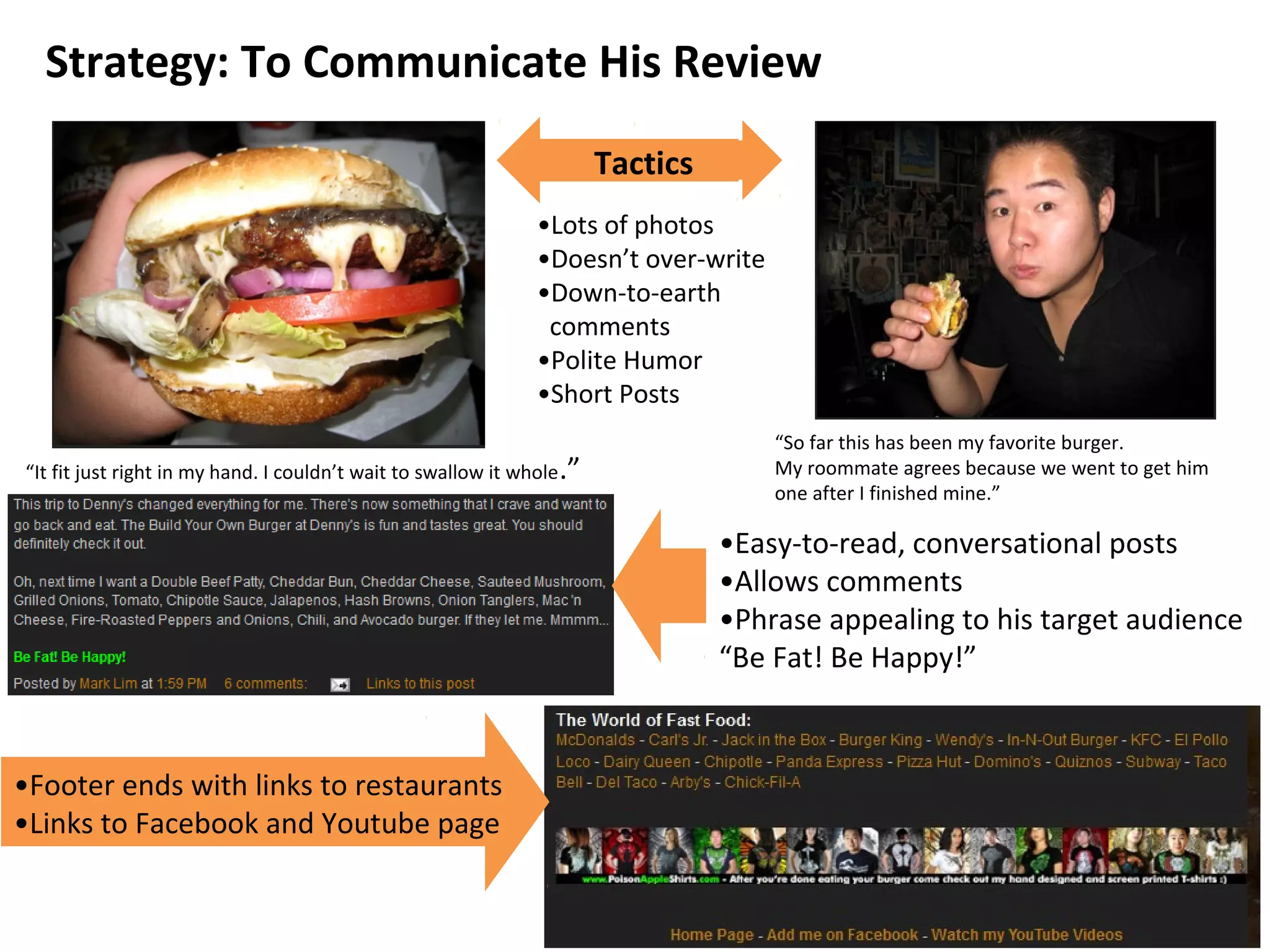 Tactics
Strategy: To Communicate His Review
•Lots of photos
•Doesn’t over-write
•Down-to-earth
comments
•Polite Humor
•Short Posts
“So far this has been my favorite burger.
My roommate agrees because we went to get him
one after I finished mine.”
“It fit just right in my hand. I couldn’t wait to swallow it whole.”
•Easy-to-read, conversational posts
•Allows comments
•Phrase appealing to his target audience
“Be Fat! Be Happy!”
•Footer ends with links to restaurants
•Links to Facebook and Youtube page
 