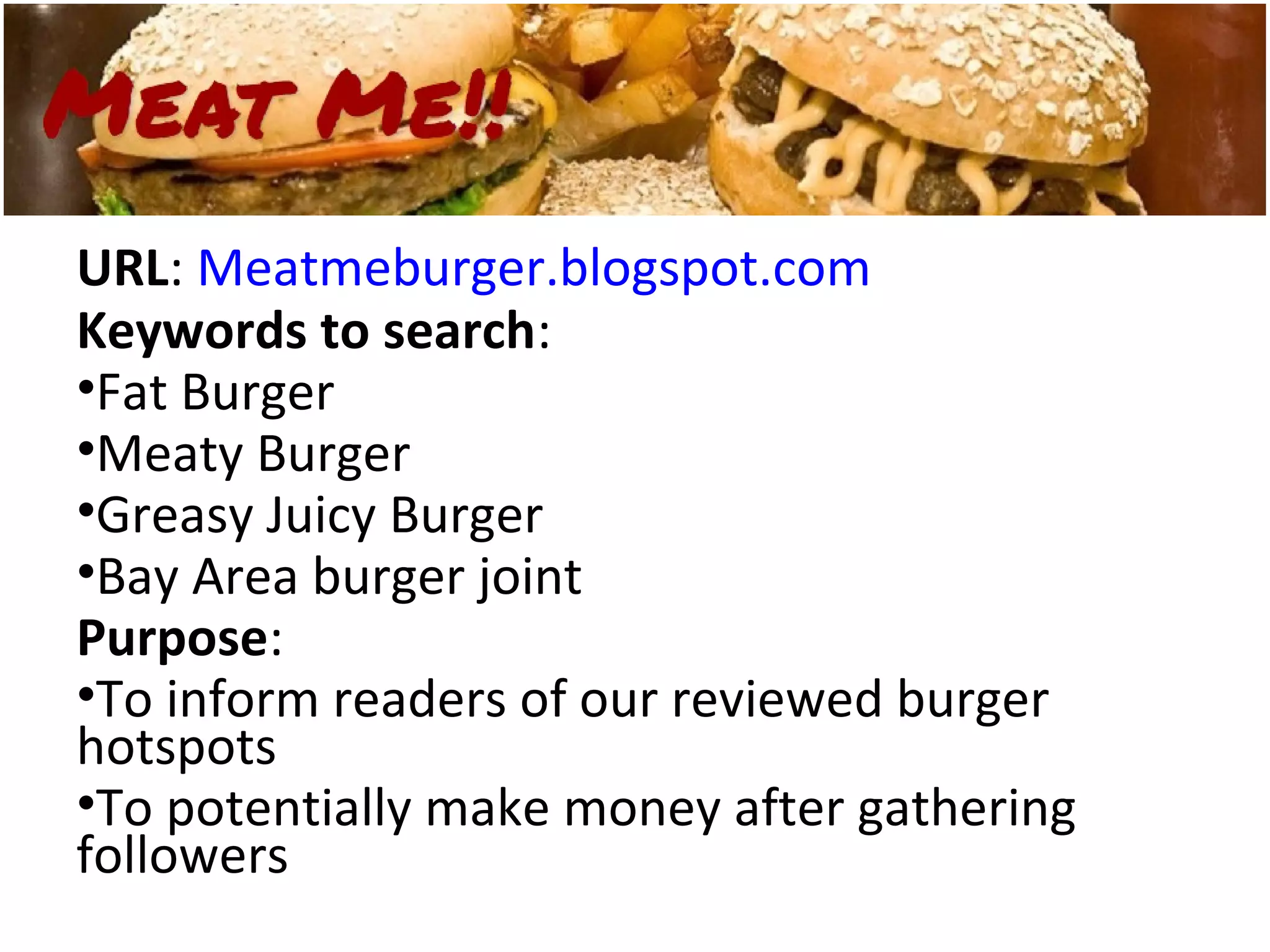 URL: Meatmeburger.blogspot.com
Keywords to search:
•Fat Burger
•Meaty Burger
•Greasy Juicy Burger
•Bay Area burger joint
Purpose:
•To inform readers of our reviewed burger
hotspots
•To potentially make money after gathering
followers
 