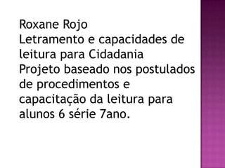 Roxane Rojo
Letramento e capacidades de
leitura para Cidadania
Projeto baseado nos postulados
de procedimentos e
capacitação da leitura para
alunos 6 série 7ano.
 