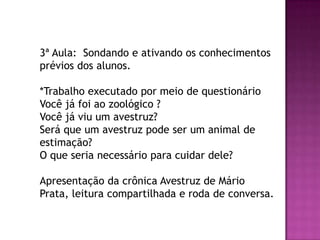 3ª Aula: Sondando e ativando os conhecimentos
prévios dos alunos.
*Trabalho executado por meio de questionário
Você já foi ao zoológico ?
Você já viu um avestruz?
Será que um avestruz pode ser um animal de
estimação?
O que seria necessário para cuidar dele?
Apresentação da crônica Avestruz de Mário
Prata, leitura compartilhada e roda de conversa.
 
