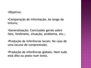 •Objetivo:
•Comparação de informação: Ao longo da
leitura;
•Generalização: Conclusões gerais sobre
fato, fenômeno, situação, problema, etc.;
•Produção de inferências locais: No caso de
uma lacuna de compreensão;
•Produção de inferências globais: Nem tudo
está dito ou posto num texto.
 
