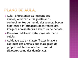  Aula 1: Apresentar as imagens aos
alunos, verificar e diagnosticar os
conhecimentos de mundo dos alunos, buscar
hipóteses e informações decorrentes das
imagens apresentadas e abertura de debate.
 Recursos didáticos: data show,internet e
celular.
 Atividade extra - classe: Trazer imagens
captadas dos animais que mais gosta do
próprio celular ou internet ,tanto dos
silvestres como dos domésticos.
 