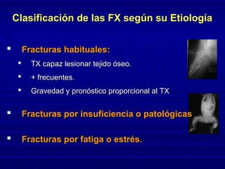 Clasificación de las FX según su EtiologíaClasificación de las FX según su Etiología
 Fracturas habituales:Fracturas habituales:
 TX capaz lesionar tejido óseo.TX capaz lesionar tejido óseo.
 + frecuentes.+ frecuentes.
 Gravedad y pronóstico proporcional al TXGravedad y pronóstico proporcional al TX
 Fracturas por insuficiencia o patológicasFracturas por insuficiencia o patológicas
 Fracturas por fatiga o estrés.Fracturas por fatiga o estrés.
 