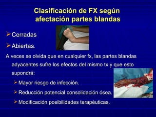 Clasificación de FX segúnClasificación de FX según
afectación partes blandasafectación partes blandas
CerradasCerradas
Abiertas.Abiertas.
A veces se olvida que en cualquier fx, las partes blandasA veces se olvida que en cualquier fx, las partes blandas
adyacentes sufre los efectos del mismo tx y que estoadyacentes sufre los efectos del mismo tx y que esto
supondrá:supondrá:
 Mayor riesgo de infección.Mayor riesgo de infección.
 Reducción potencial consolidación ósea.Reducción potencial consolidación ósea.
 Modificación posibilidades terapéuticas.Modificación posibilidades terapéuticas.
 