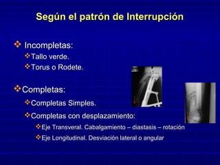 Según el patrón de InterrupciónSegún el patrón de Interrupción
 Incompletas:Incompletas:
Tallo verde.Tallo verde.
Torus o Rodete.Torus o Rodete.
Completas:Completas:
Completas Simples.Completas Simples.
Completas con desplazamiento:Completas con desplazamiento:
Eje Transveral. Cabalgamiento – diastasis – rotaciónEje Transveral. Cabalgamiento – diastasis – rotación
Eje Longitudinal. Desviación lateral o angularEje Longitudinal. Desviación lateral o angular
 