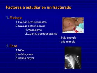 Factores a estudiar en un fracturadoFactores a estudiar en un fracturado
1.1. EtiologíaEtiología
1.1.Causas predisponentesCausas predisponentes
2.2.Causas determinantesCausas determinantes
1.1.MecanismoMecanismo
2.2.Cuantía del traumatismoCuantía del traumatismo
- baja energ- baja energíaía
- alta energ- alta energíaía
1.1. EdadEdad
1.1.NiñoNiño
2.2.Adulto jovenAdulto joven
3.3.Adulto mayorAdulto mayor
 