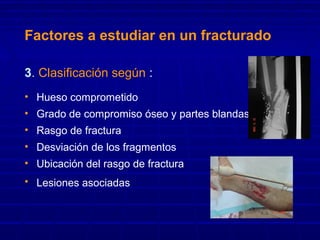 Factores a estudiar en un fracturado
3. Clasificación según :
• Hueso comprometido
• Grado de compromiso óseo y partes blandas
• Rasgo de fractura
• Desviación de los fragmentos
• Ubicación del rasgo de fractura
• Lesiones asociadas
 