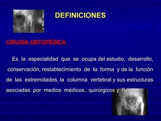 DEFINICIONESDEFINICIONES
CIRUGÍA ORTOPÉDICACIRUGÍA ORTOPÉDICA
Es la especialidad que se ocupa del estudio, desarrollo,Es la especialidad que se ocupa del estudio, desarrollo,
conservación, restablecimiento de la forma y de la funciónconservación, restablecimiento de la forma y de la función
de las extremidades, la columna vertebral y sus estructurasde las extremidades, la columna vertebral y sus estructuras
asociadas por medios médicos, quirúrgicos y físicos.asociadas por medios médicos, quirúrgicos y físicos.
 