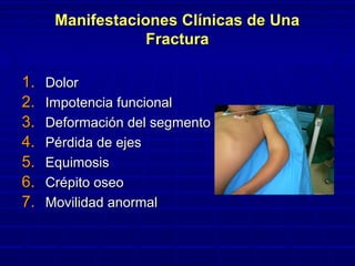 Manifestaciones Clínicas de UnaManifestaciones Clínicas de Una
FracturaFractura
1.1. DolorDolor
2.2. Impotencia funcionalImpotencia funcional
3.3. Deformación del segmentoDeformación del segmento
4.4. Pérdida de ejesPérdida de ejes
5.5. EquimosisEquimosis
6.6. Crépito oseoCrépito oseo
7.7. Movilidad anormalMovilidad anormal
 