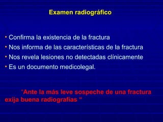 Examen radiogrExamen radiográficoáfico
• Confirma la existencia de la fractura
• Nos informa de las características de la fractura
• Nos revela lesiones no detectadas clínicamente
• Es un documento medicolegal.
“Ante la más leve sospeche de una fractura
exija buena radiografías “
 