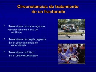 Circunstancias de tratamientoCircunstancias de tratamiento
de un fracturadode un fracturado
 Tratamiento de suma urgencia
Generalmente en el sitio del
accidente
 Tratamiento de simple urgencia
En un centro asistencial no
especializado
 Tratamiento definitivo
En un centro especializado
 