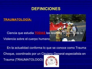 DEFINICIONESDEFINICIONES
TRAUMATOLOGÍA:TRAUMATOLOGÍA:
Ciencia que estudia TODASTODAS las lesiones producto de la
Violencia sobre el cuerpo humano.
En la actualidad conforma lo que se conoce como Trauma
Choque, coordinado por un Cirujano General especialista en
Trauma (TRAUMATOLOGO)
 