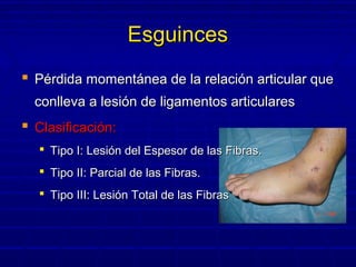 EsguincesEsguinces
 Pérdida momentánea de la relación articular quePérdida momentánea de la relación articular que
conlleva a lesión de ligamentos articularesconlleva a lesión de ligamentos articulares
 Clasificación:Clasificación:
 Tipo I: Lesión del Espesor de las Fibras.Tipo I: Lesión del Espesor de las Fibras.
 Tipo II: Parcial de las Fibras.Tipo II: Parcial de las Fibras.
 Tipo III: Lesión Total de las FibrasTipo III: Lesión Total de las Fibras
 