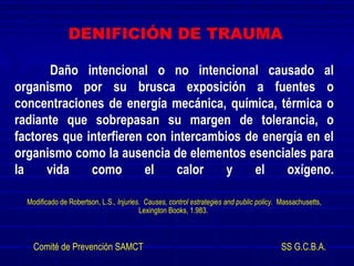 Daño intencional o no intencional causado al
organismo por su brusca exposición a fuentes o
concentraciones de energía mecánica, química, térmica o
radiante que sobrepasan su margen de tolerancia, o
factores que interfieren con intercambios de energía en el
organismo como la ausencia de elementos esenciales para
la vida como el calor y el oxígeno.
Modificado de Robertson, L.S., Injuries. Causes, control estrategies and public policy. Massachusetts,
Lexington Books, 1.983.
Comité de Prevención SAMCT SS G.C.B.A.
DENIFICIÓN DE TRAUMA
 