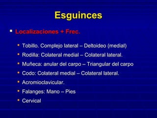EsguincesEsguinces
 Localizaciones + Frec.Localizaciones + Frec.
 Tobillo. Complejo lateral – Deltoideo (medial)Tobillo. Complejo lateral – Deltoideo (medial)
 Rodilla: Colateral medial – Colateral lateral.Rodilla: Colateral medial – Colateral lateral.
 Muñeca: anular del carpo – Triangular del carpoMuñeca: anular del carpo – Triangular del carpo
 Codo: Colateral medial – Colateral lateral.Codo: Colateral medial – Colateral lateral.
 Acromioclavicular.Acromioclavicular.
 Falanges: Mano – PiesFalanges: Mano – Pies
 CervicalCervical
 