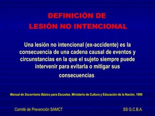 Una lesión no intencional (ex-accidente) es la
consecuencia de una cadena causal de eventos y
circunstancias en la que el sujeto siempre puede
intervenir para evitarla o mitigar sus
consecuencias.
Manual de Socorrismo Básico para Escuelas, Ministerio de Cultura y Educación de la Nación, 1999
DEFINICIÓN DE
LESIÓN NO INTENCIONAL
Comité de Prevención SAMCT SS G.C.B.A.
 