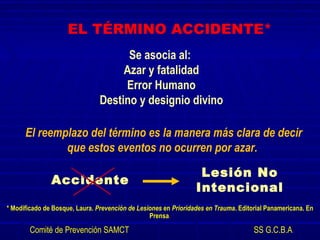 EL TÉRMINO ACCIDENTE*
Se asocia al:
Azar y fatalidad
Error Humano
Destino y designio divino
El reemplazo del término es la manera más clara de decir
que estos eventos no ocurren por azar.
Accidente
Lesión No
Intencional
* Modificado de Bosque, Laura. Prevención de Lesiones en Prioridades en Trauma. Editorial Panamericana. En
Prensa.
Comité de Prevención SAMCT SS G.C.B.A.
 