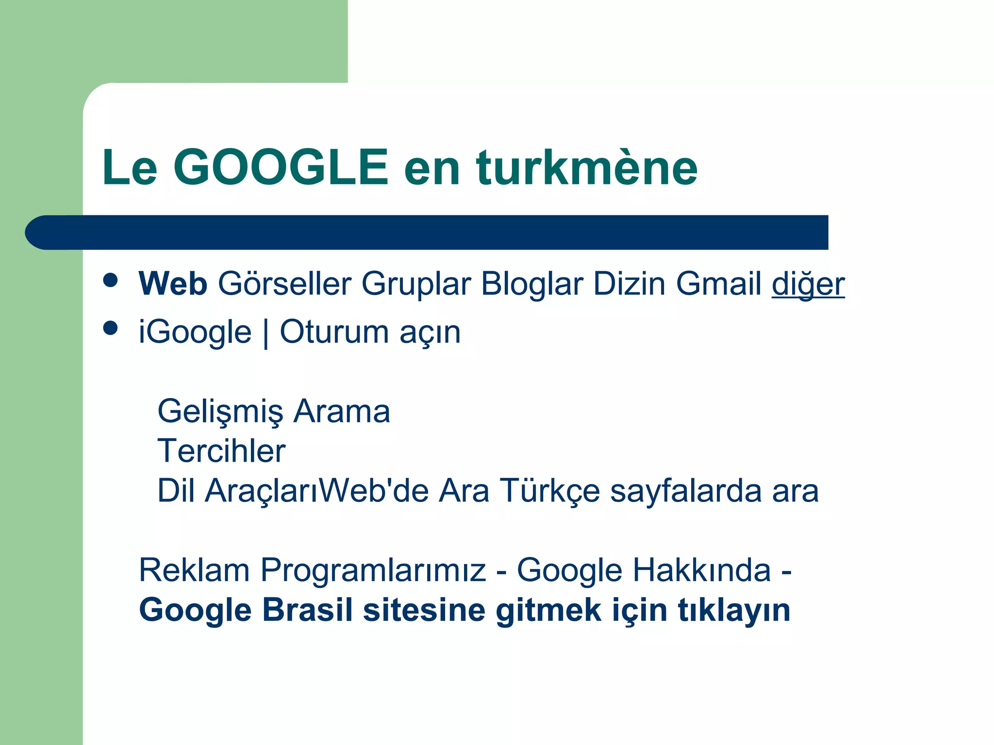 Le GOOGLE en turkmène
 Web Görseller Gruplar Bloglar Dizin Gmail diğer
 iGoogle | Oturum açın
Gelişmiş Arama
Tercihler
Dil AraçlarıWeb'de Ara Türkçe sayfalarda ara
Reklam Programlarımız - Google Hakkında -
Google Brasil sitesine gitmek için tıklayın
 