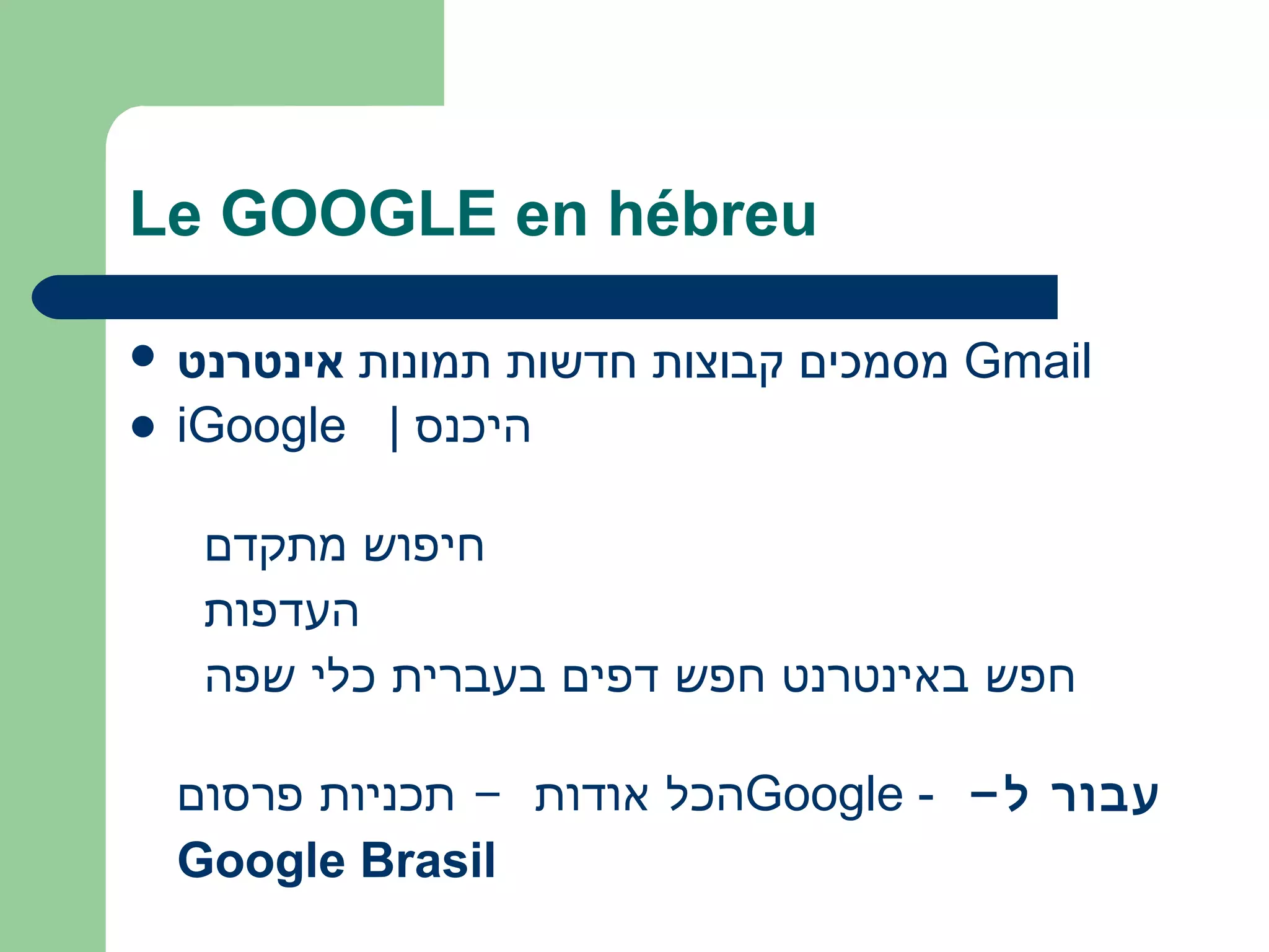 Le GOOGLE en hébreu
 ‫אינטרנט‬ ‫תמונות‬ ‫חדשות‬ ‫קבוצות‬ ‫מסמכים‬ Gmail
 iGoogle | ‫היכנס‬
 
  ‫מתקדם‬ ‫חיפוש‬
  ‫העדפות‬
  ‫שפה‬ ‫כלי‬ ‫בעברית‬ ‫דפים‬ ‫חפש‬ ‫באינטרנט‬ ‫חפש‬
‫פרסום‬ ‫תכניות‬ - ‫אודות‬ ‫הכל‬Google - -‫ל‬ ‫עבור‬
Google Brasil
 
