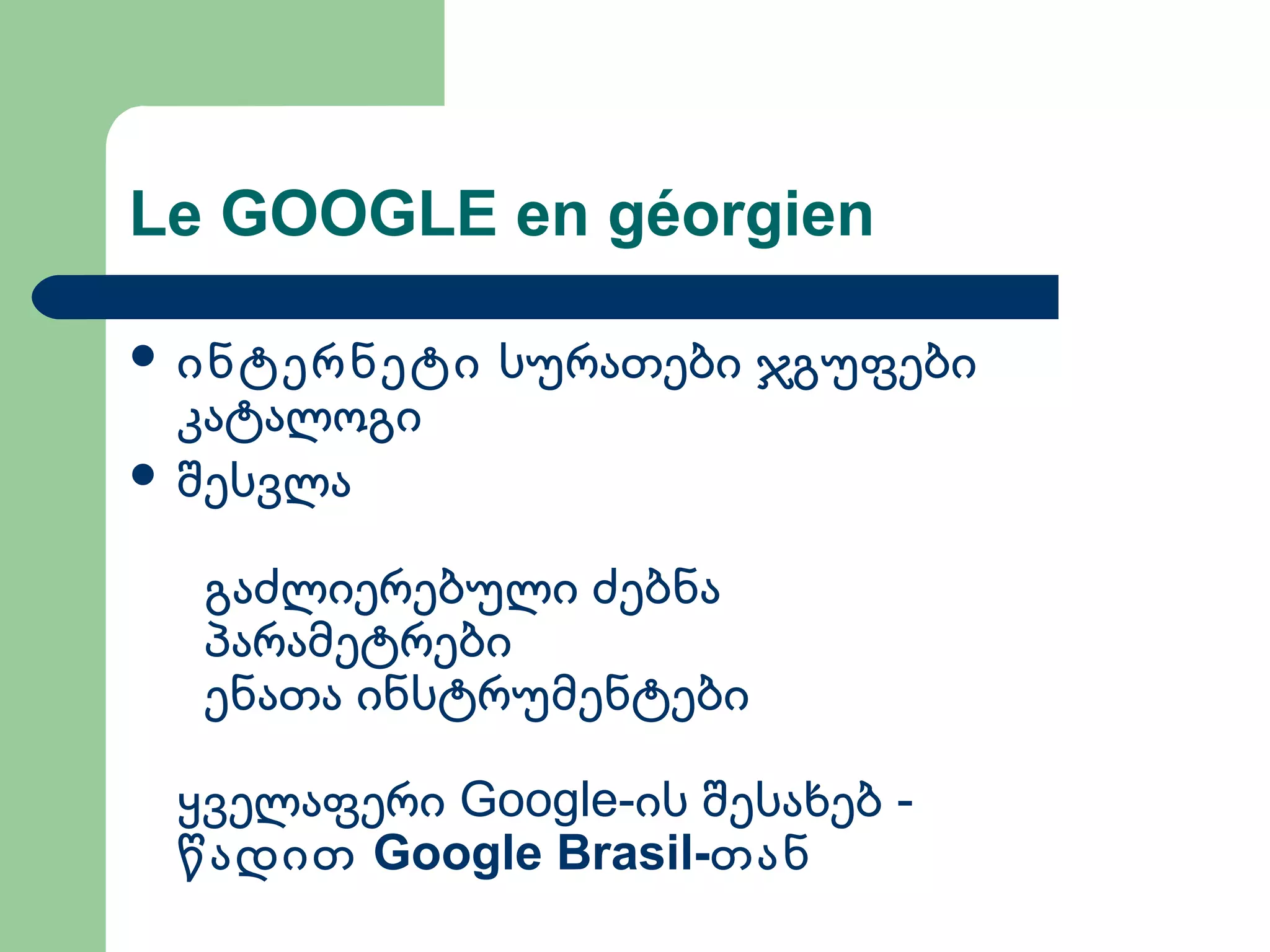 Le GOOGLE en géorgien
 ინტერნეტი სურათები ჯგუფები
კატალოგი
 შესვლა
გაძლიერებული ძებნა
პარამეტრები
ენათა ინსტრუმენტები
Google-ყველაფერი ის შესახებ -
Google Brasil-წადით თან
 