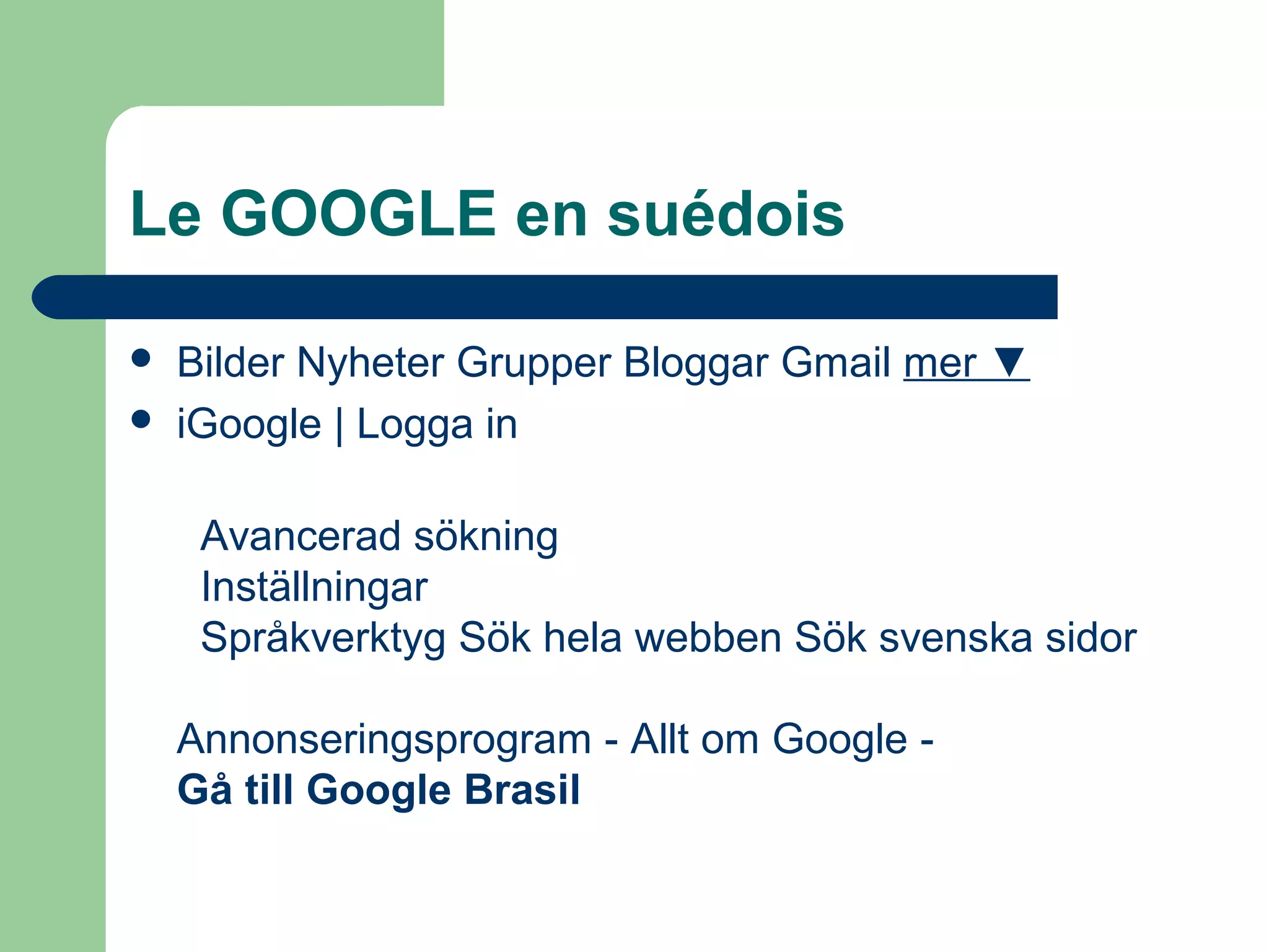 Le GOOGLE en suédois
 Bilder Nyheter Grupper Bloggar Gmail mer ▼
 iGoogle | Logga in
Avancerad sökning
Inställningar
Språkverktyg Sök hela webben Sök svenska sidor
Annonseringsprogram - Allt om Google -
Gå till Google Brasil
 