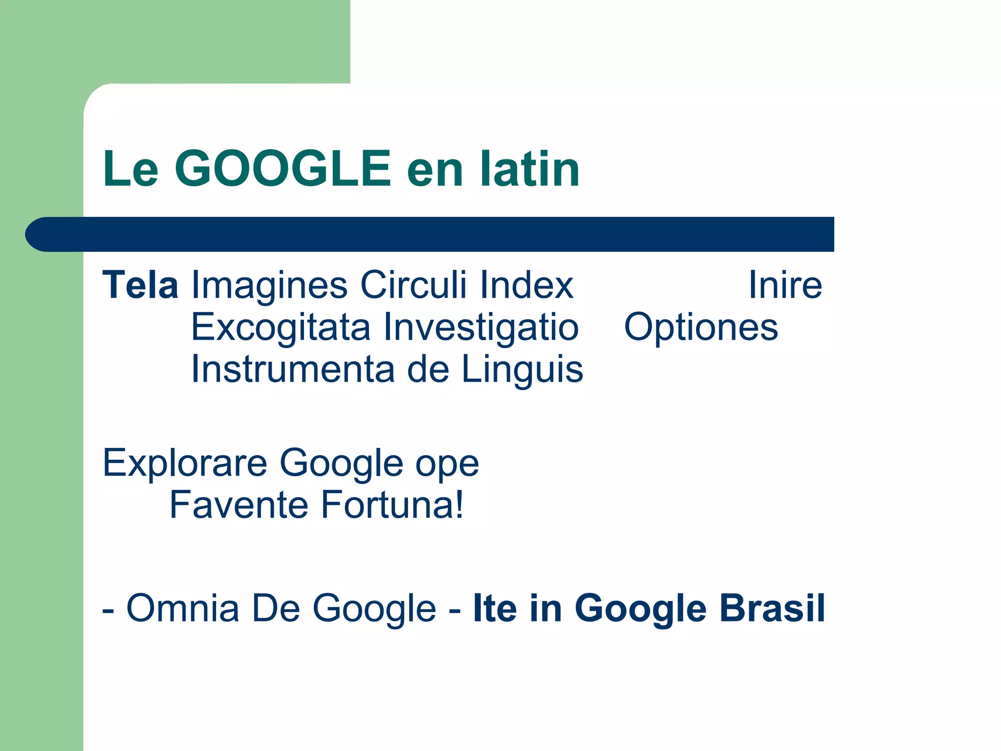 Le GOOGLE en latin
Tela Imagines Circuli Index Inire
Excogitata Investigatio Optiones
Instrumenta de Linguis
Explorare Google ope
Favente Fortuna!
- Omnia De Google - Ite in Google Brasil
 