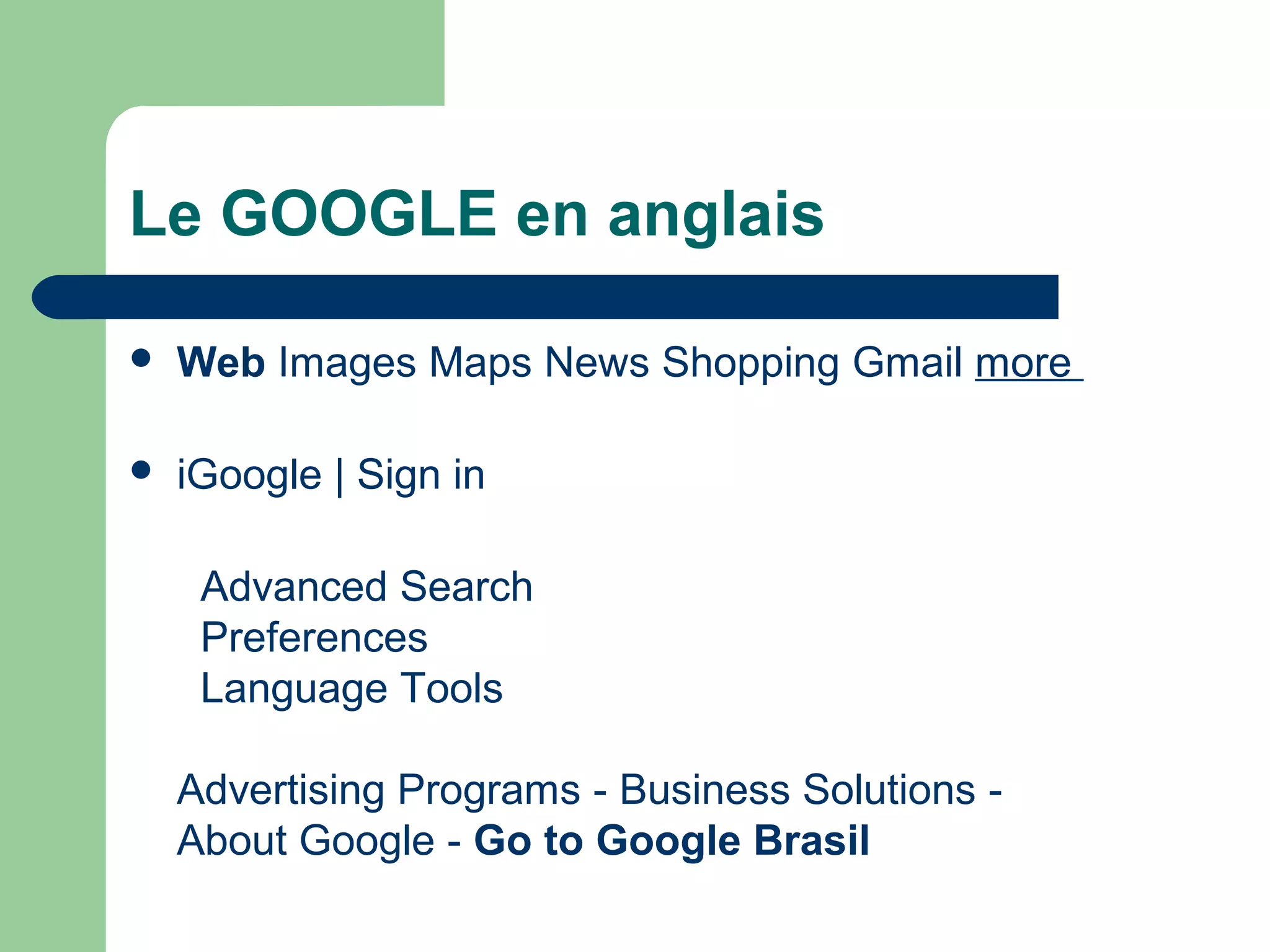 Le GOOGLE en anglais
 Web Images Maps News Shopping Gmail more
 iGoogle | Sign in
Advanced Search
Preferences
Language Tools
Advertising Programs - Business Solutions -
About Google - Go to Google Brasil
 