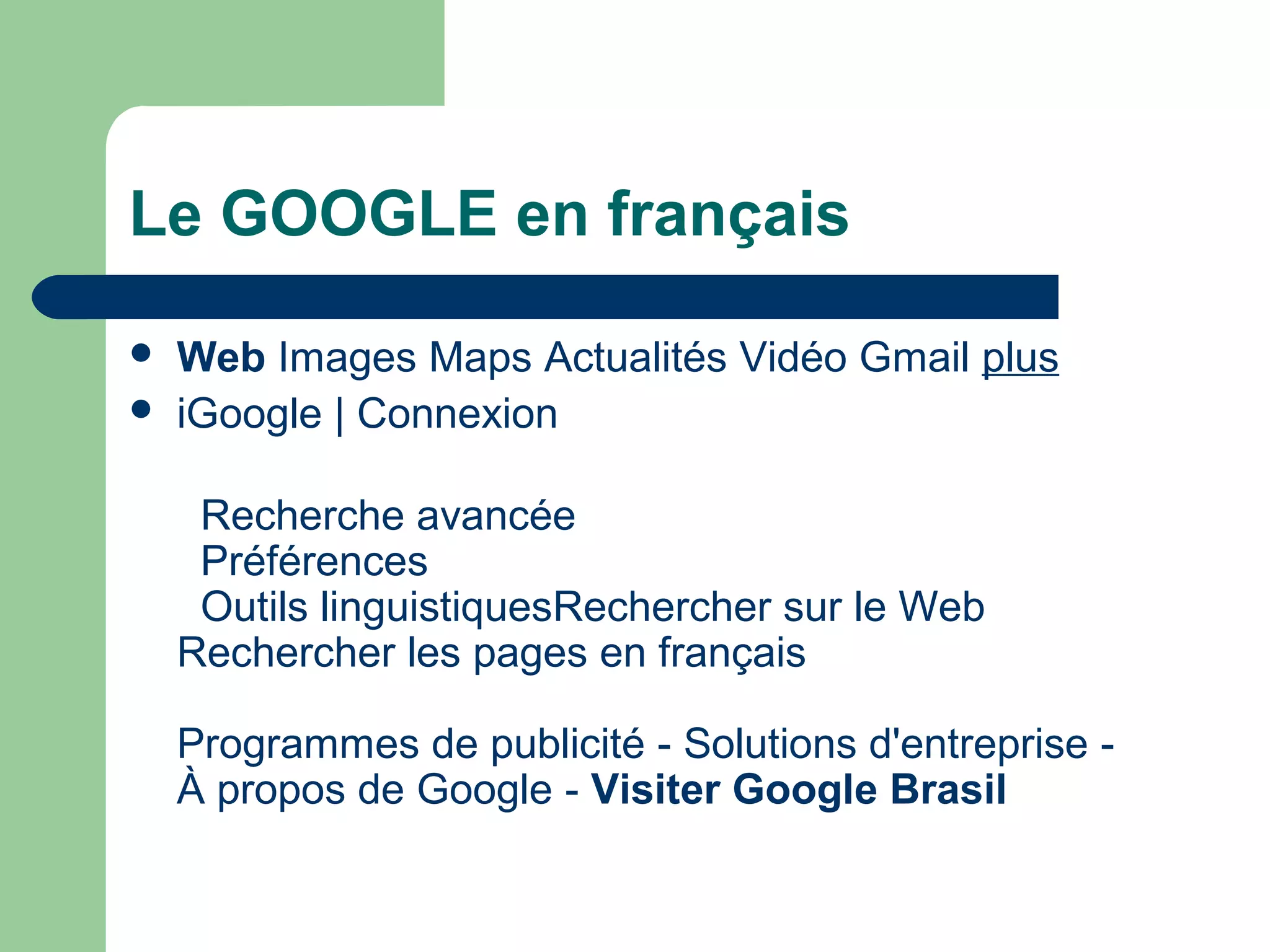 Le GOOGLE en français
 Web Images Maps Actualités Vidéo Gmail plus
 iGoogle | Connexion
Recherche avancée
Préférences
Outils linguistiquesRechercher sur le Web
Rechercher les pages en français
Programmes de publicité - Solutions d'entreprise -
À propos de Google - Visiter Google Brasil
 