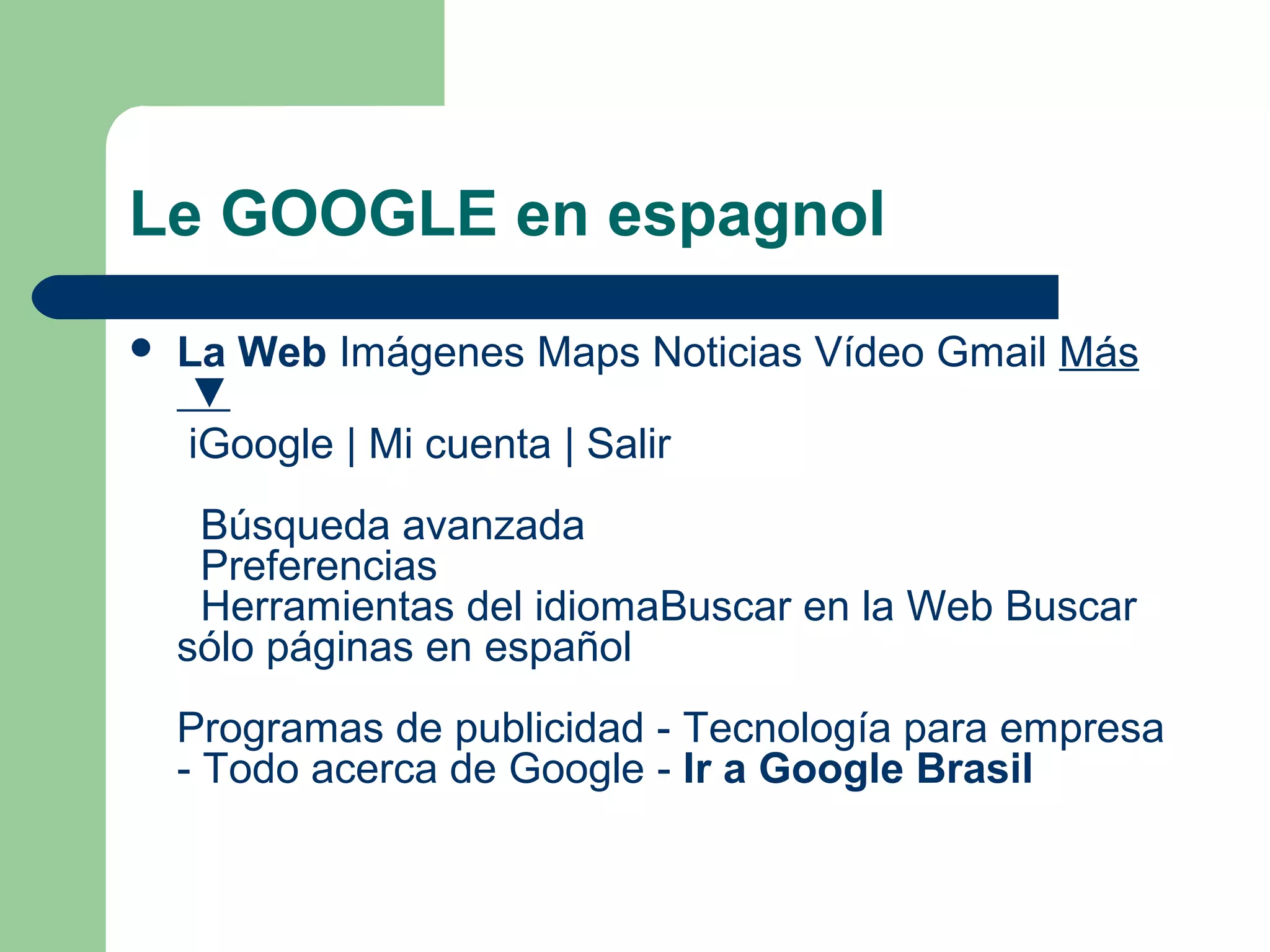 Le GOOGLE en espagnol
 La Web Imágenes Maps Noticias Vídeo Gmail Más
▼
iGoogle | Mi cuenta | Salir
Búsqueda avanzada
Preferencias
Herramientas del idiomaBuscar en la Web Buscar
sólo páginas en español
Programas de publicidad - Tecnología para empresa
- Todo acerca de Google - Ir a Google Brasil
 