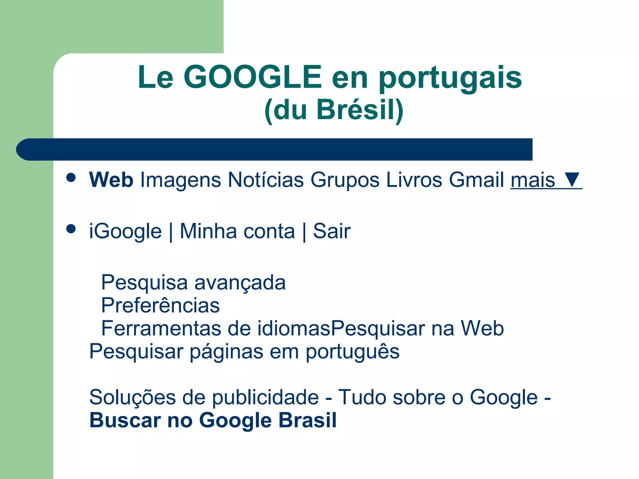 Le GOOGLE en portugais
(du Brésil)
 Web Imagens Notícias Grupos Livros Gmail mais ▼
 iGoogle | Minha conta | Sair
Pesquisa avançada
Preferências
Ferramentas de idiomasPesquisar na Web
Pesquisar páginas em português
Soluções de publicidade - Tudo sobre o Google -
Buscar no Google Brasil
 