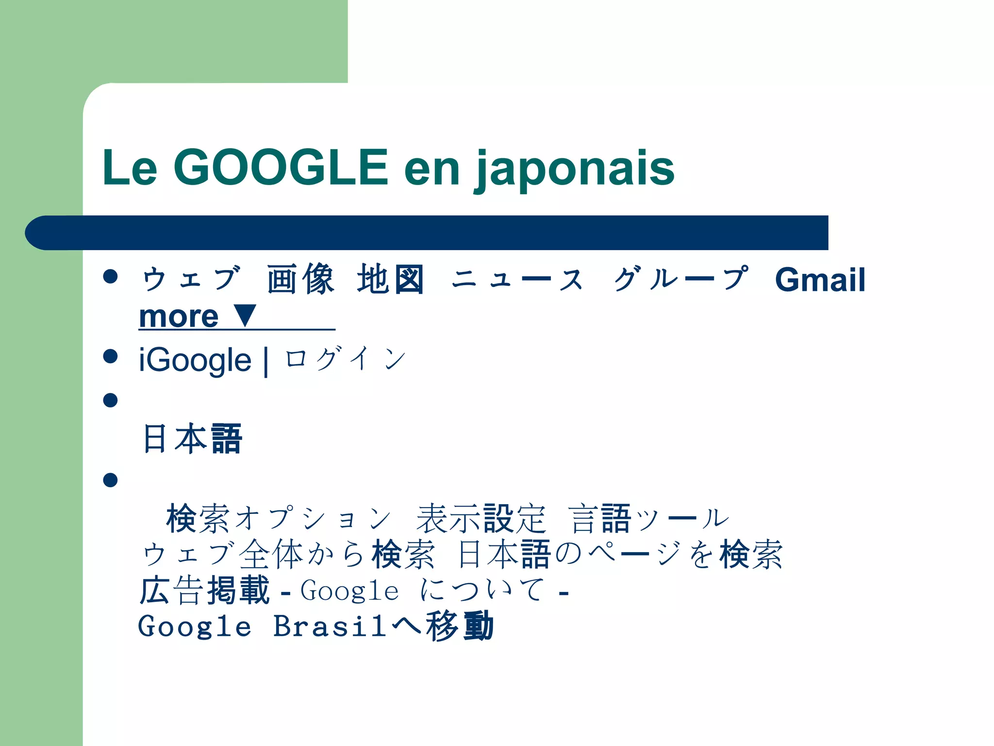 Le GOOGLE en japonais
 ウェブ 画像 地図 ニュ スー グル プー Gmail
more ▼
 iGoogle | ログイン

日本語
  
   索オプション検 表示 定設 言 ツ ル語 ー
ウェブ全体から 索 日本 のペ ジを 索検 語 ー 検
告広 掲載 - Google について -
Google Brasilへ移動
 