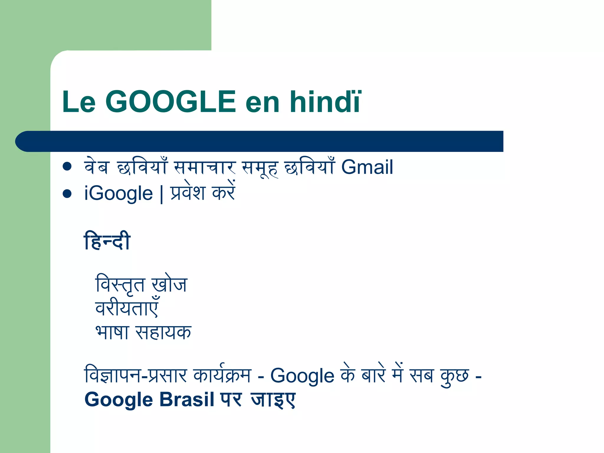 Le GOOGLE en hindï
 वेब छविवयाँ समाचार समूह छविवयाँ Gmail
 iGoogle | प्रवेश करे
िहिन्दी
 
  िवस्तृत खोज
  वरीयताएँ
  भाषा सहिायक
िवज्ञापन-प्रसार कायरक्रम - Google के बारे मे सब कु छ -
Google Brasil पर जाइए
 