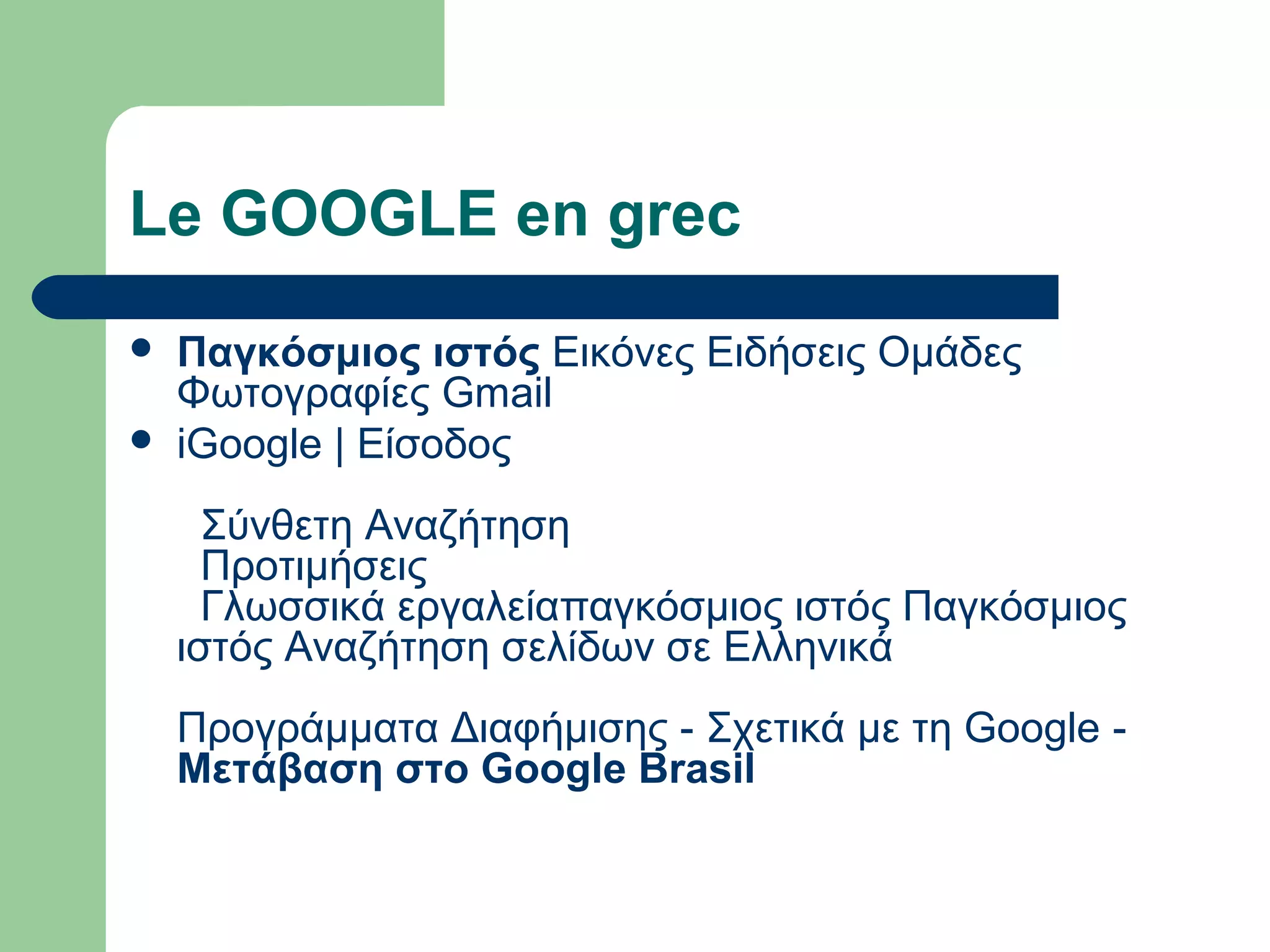 Le GOOGLE en grec
 Παγκόσμιος ιστός Εικόνες Ειδήσεις Ομάδες
Φωτογραφίες Gmail
 iGoogle | Είσοδος
Σύνθετη Αναζήτηση
Προτιμήσεις
Γλωσσικά εργαλείαπαγκόσμιος ιστός Παγκόσμιος
ιστός Αναζήτηση σελίδων σε Ελληνικά
Προγράμματα Διαφήμισης - Σχετικά με τη Google -
Μετάβαση στο Google Brasil
 